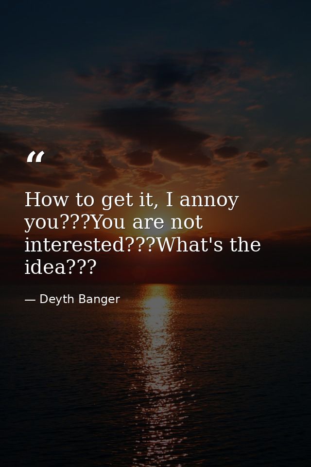 How to get it, I annoy you???You are not interested???What's the idea??? — Deyth Banger