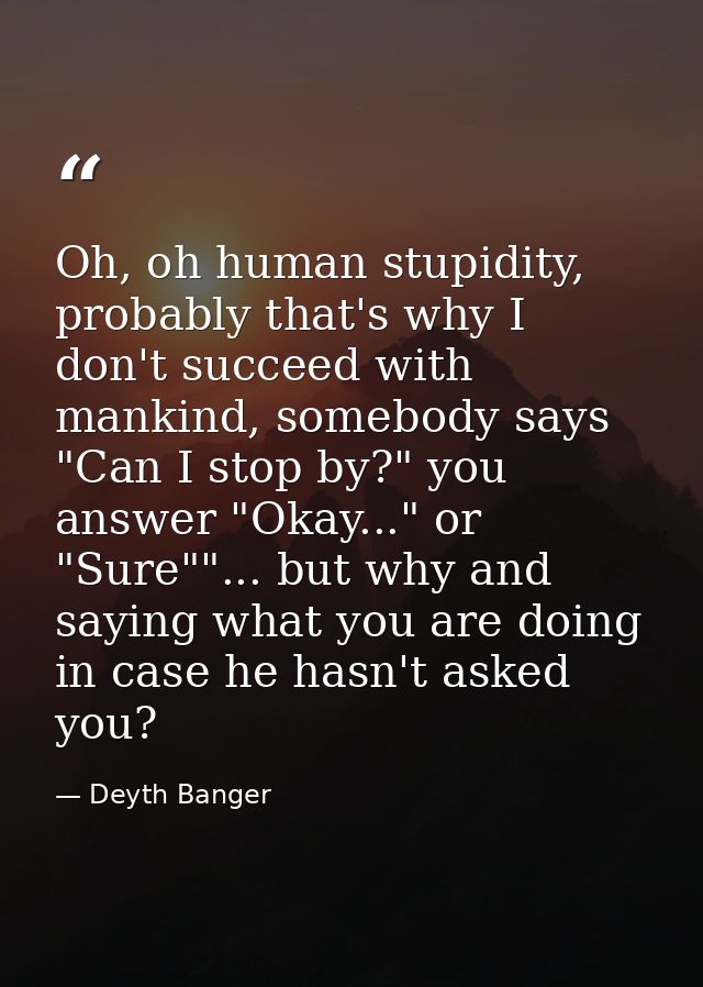 Oh, oh human stupidity, probably that's why I don't succeed with mankind, somebody says "Can I stop by?" you answer "Oka — Deyth Banger