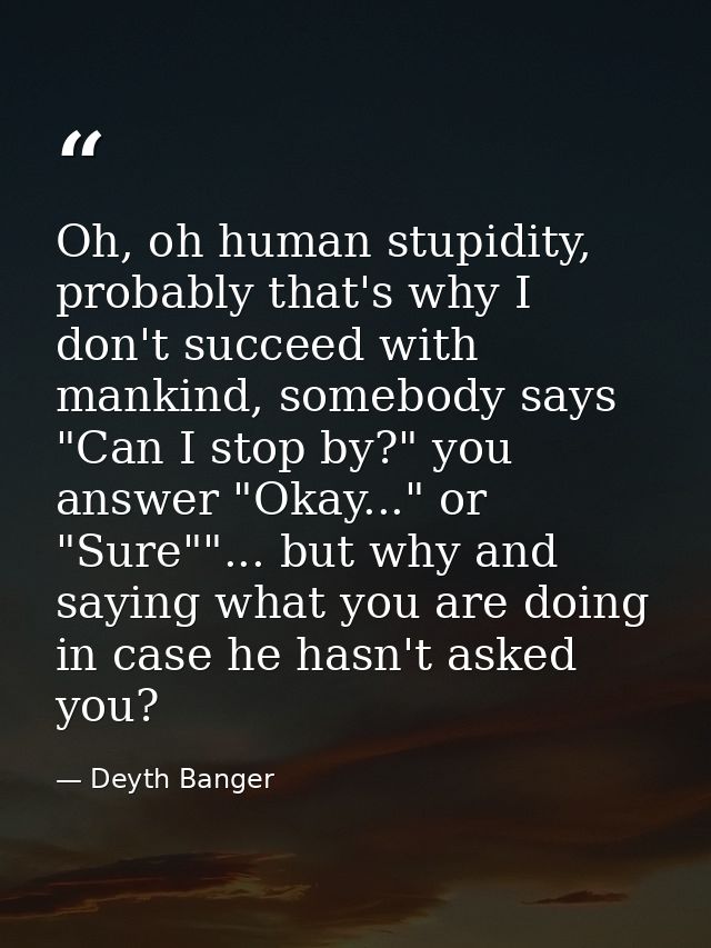 Oh, oh human stupidity, probably that's why I don't succeed with mankind, somebody says "Can I stop by?" you answer "Oka — Deyth Banger
