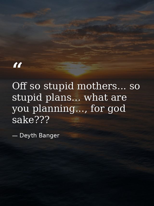 Off so stupid mothers... so stupid plans... what are you planning..., for god sake??? — Deyth Banger