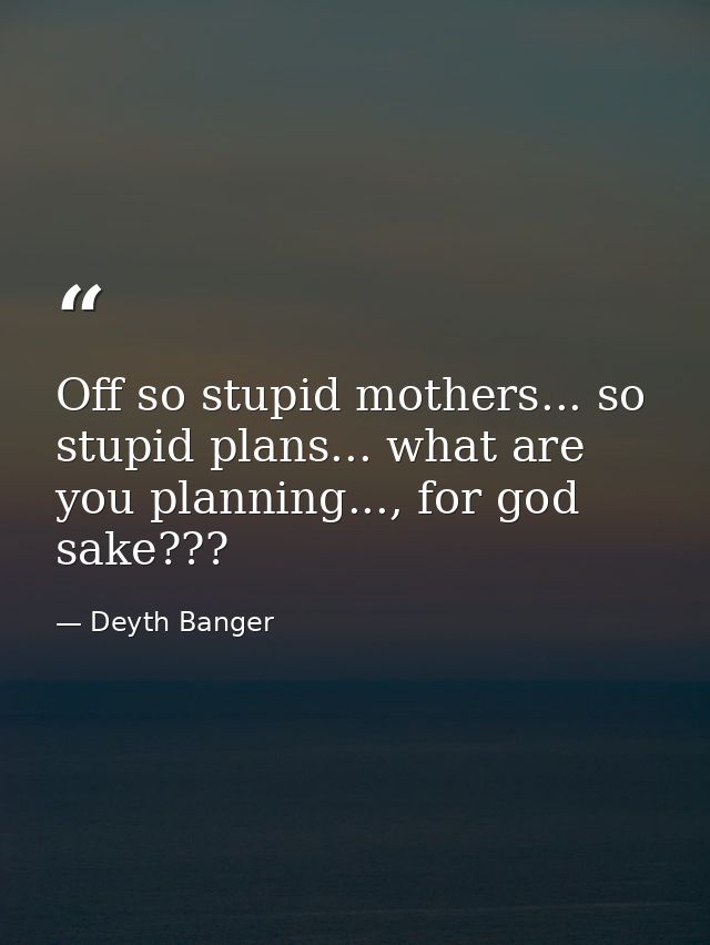 Off so stupid mothers... so stupid plans... what are you planning..., for god sake??? — Deyth Banger