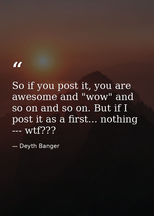 So if you post it, you are awesome and "wow" and so on and so on. But if I post it as a first... nothing --- wtf??? — Deyth Banger