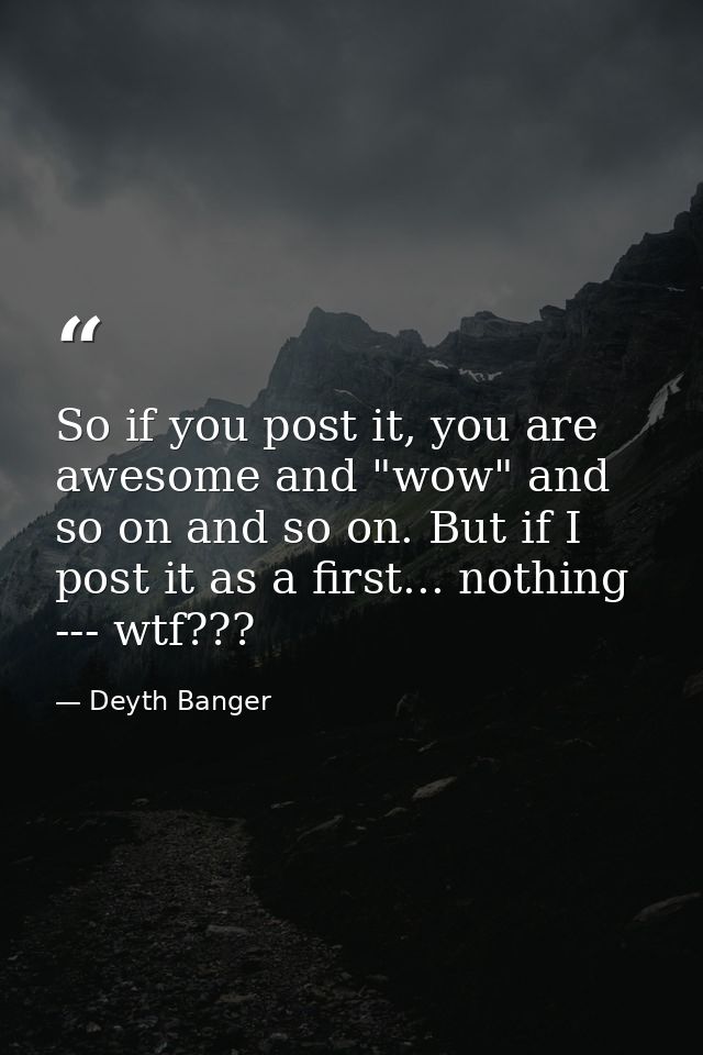 So if you post it, you are awesome and "wow" and so on and so on. But if I post it as a first... nothing --- wtf??? — Deyth Banger