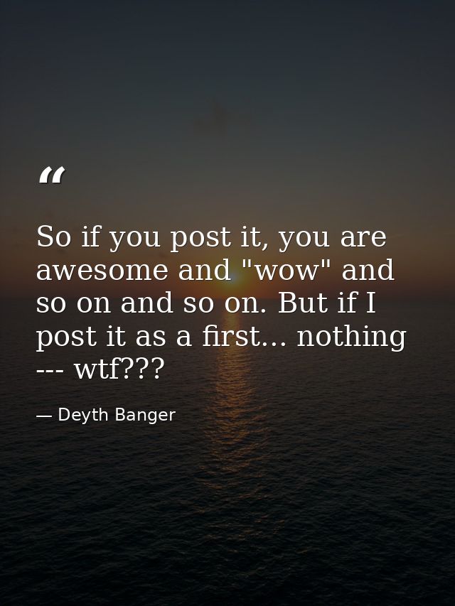 So if you post it, you are awesome and "wow" and so on and so on. But if I post it as a first... nothing --- wtf??? — Deyth Banger