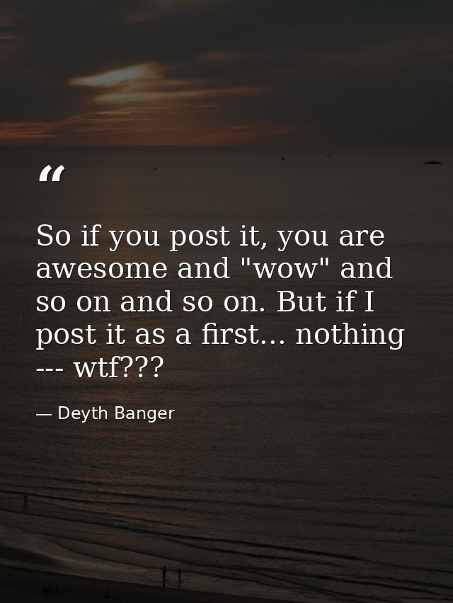 So if you post it, you are awesome and "wow" and so on and so on. But if I post it as a first... nothing --- wtf??? — Deyth Banger