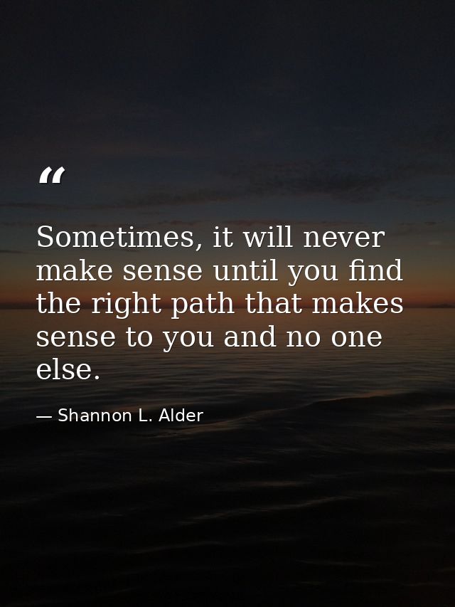 Sometimes, it will never make sense until you find the right path that makes sense to you and no one else. — Shannon L. Alder