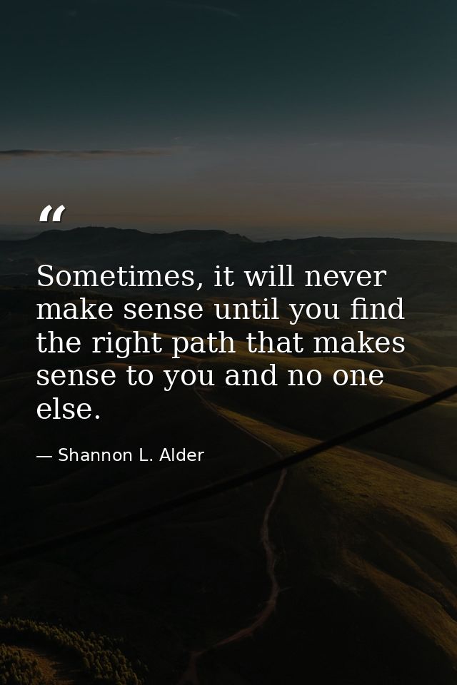 Sometimes, it will never make sense until you find the right path that makes sense to you and no one else. — Shannon L. Alder