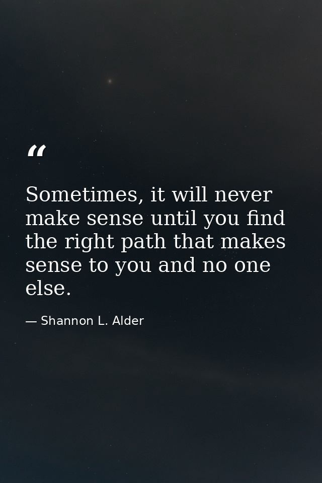 Sometimes, it will never make sense until you find the right path that makes sense to you and no one else. — Shannon L. Alder