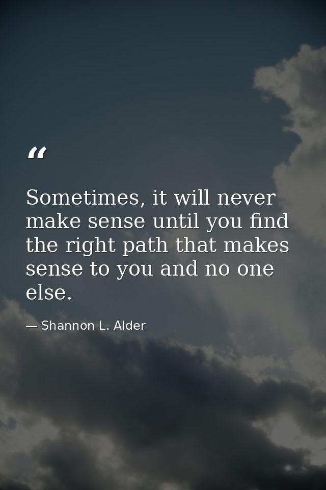 Sometimes, it will never make sense until you find the right path that makes sense to you and no one else. — Shannon L. Alder