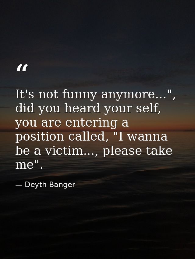 It's not funny anymore...", did you heard your self, you are entering a position called, "I wanna be a victim..., please — Deyth Banger