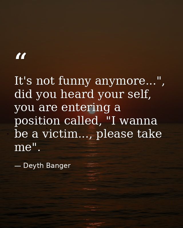 It's not funny anymore...", did you heard your self, you are entering a position called, "I wanna be a victim..., please — Deyth Banger