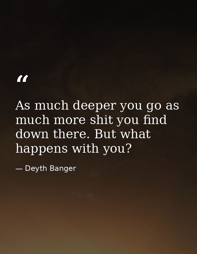 As much deeper you go as much more shit you find down there. But what happens with you? — Deyth Banger