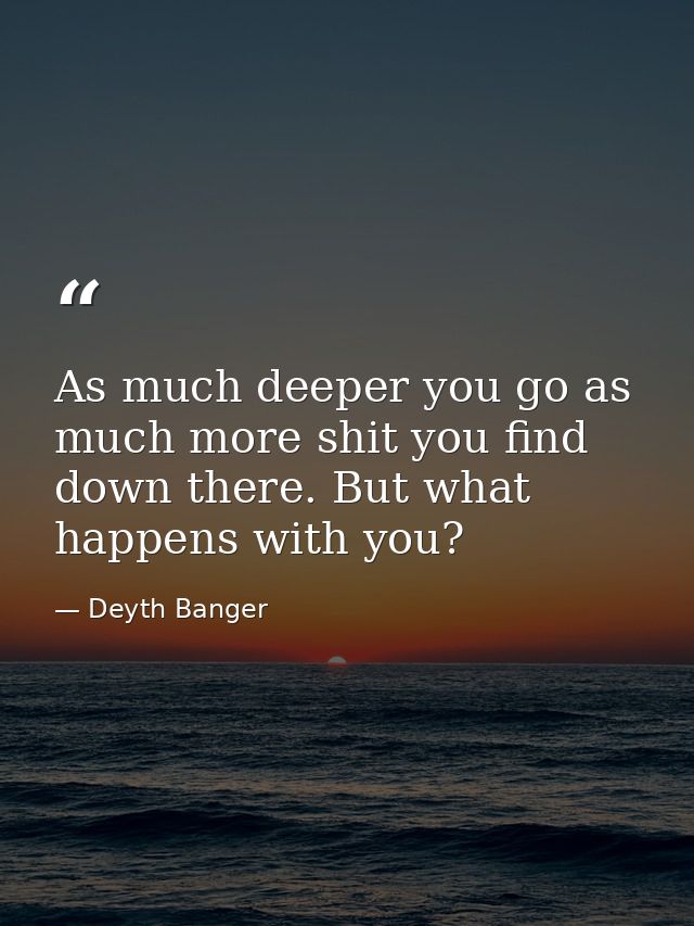 As much deeper you go as much more shit you find down there. But what happens with you? — Deyth Banger