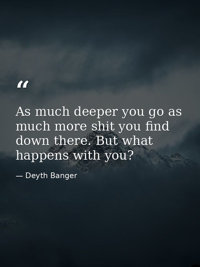 As much deeper you go as much more shit you find down there. But what happens with you? — Deyth Banger