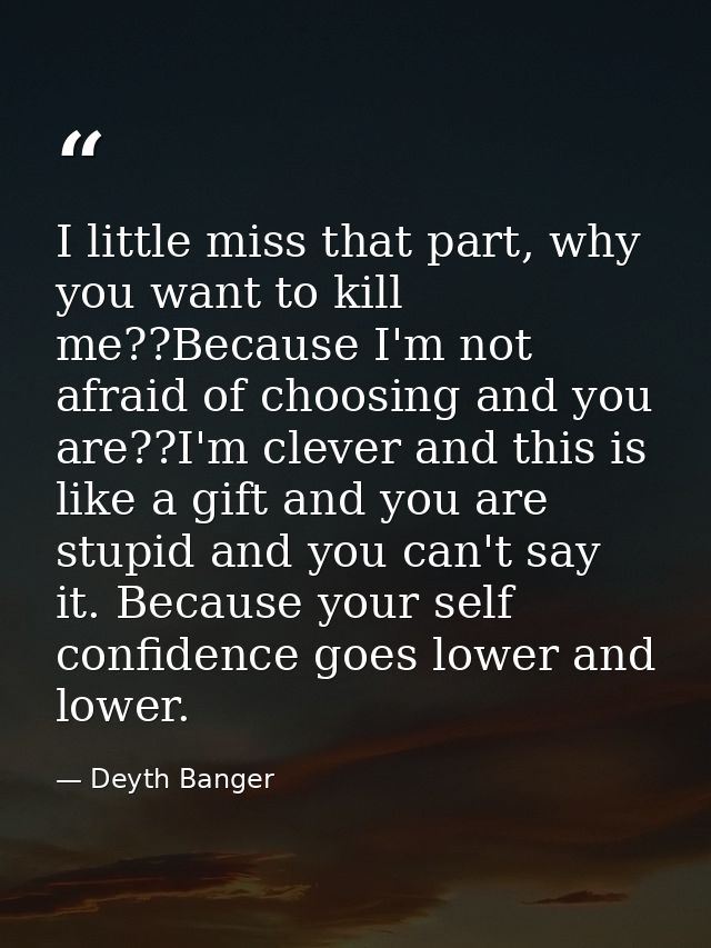 I little miss that part, why you want to kill me??Because I'm not afraid of choosing and you are??I'm clever and this is — Deyth Banger