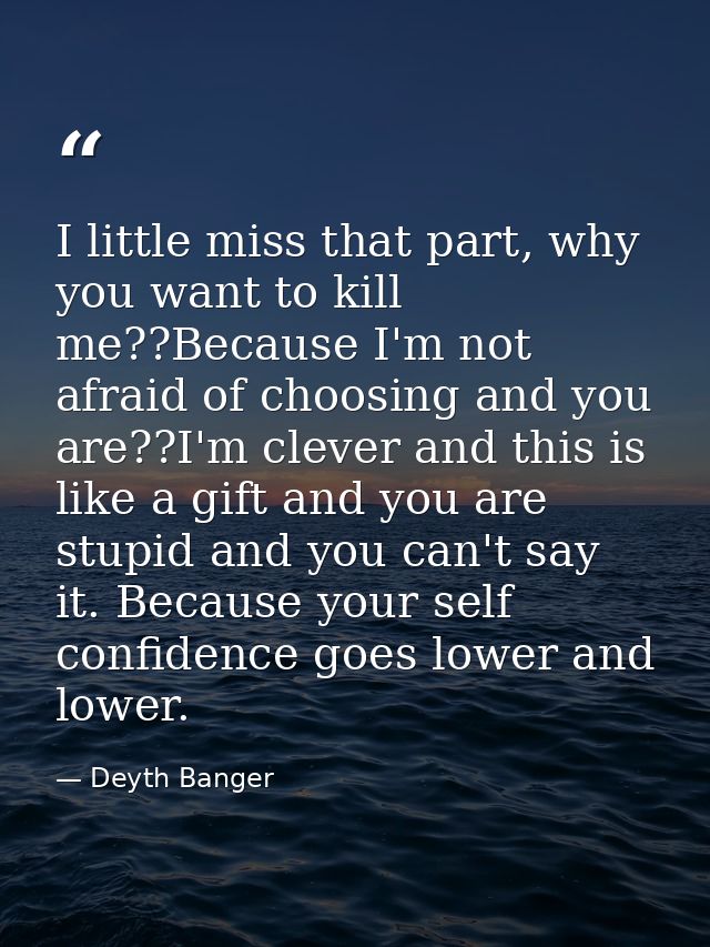 I little miss that part, why you want to kill me??Because I'm not afraid of choosing and you are??I'm clever and this is — Deyth Banger