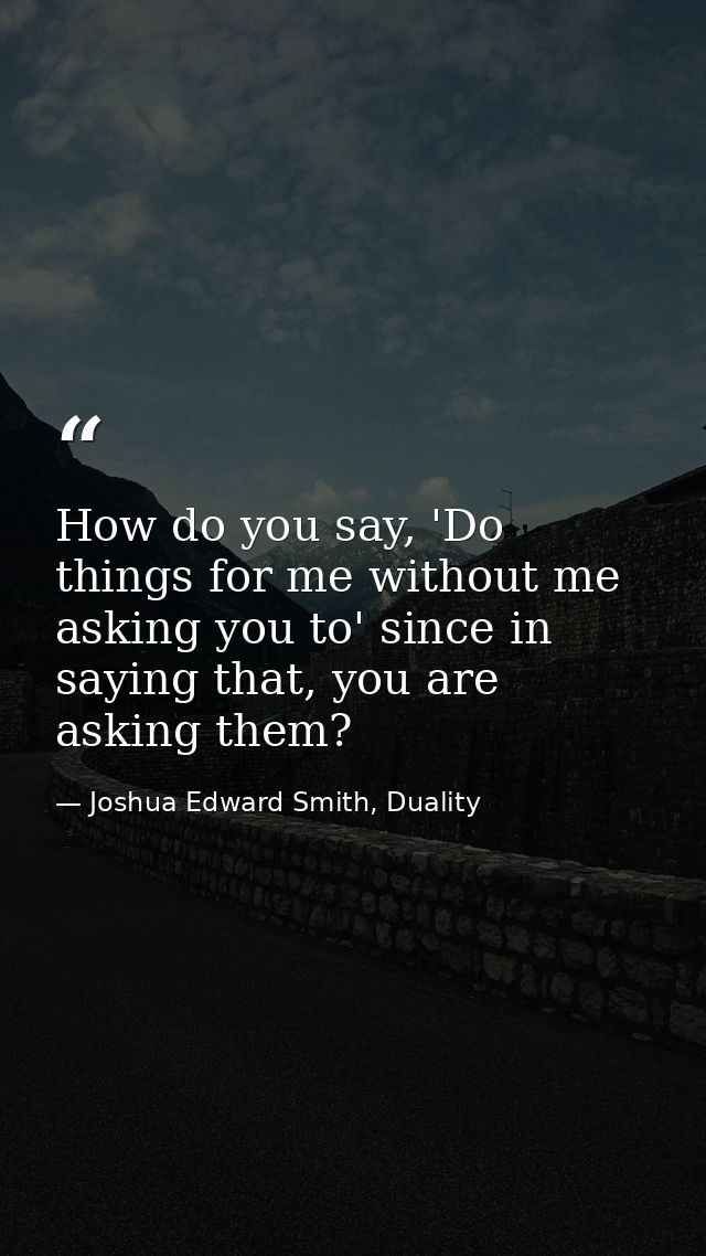 How do you say, 'Do things for me without me asking you to' since in saying that, you are asking them? — Joshua Edward Smith, Duality