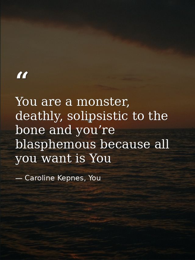 You are a monster, deathly, solipsistic to the bone and you’re blasphemous because all you want is You — Caroline Kepnes, You