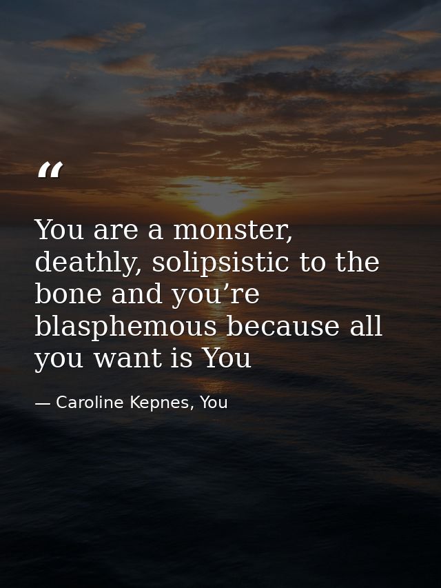 You are a monster, deathly, solipsistic to the bone and you’re blasphemous because all you want is You — Caroline Kepnes, You