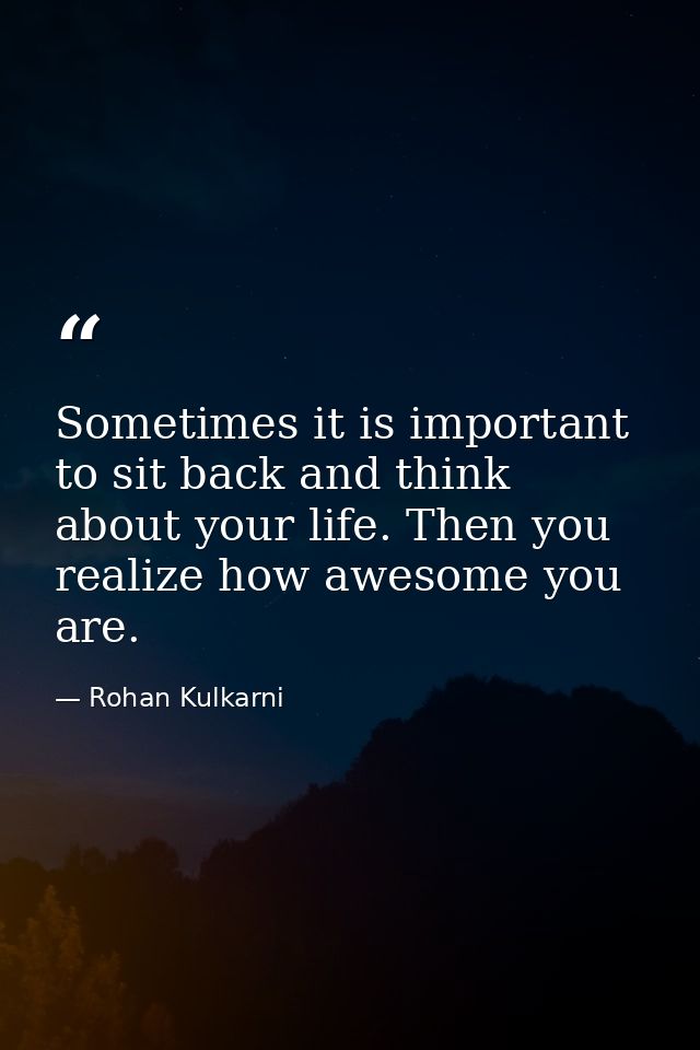 Sometimes it is important to sit back and think about your life. Then you realize how awesome you are. — Rohan Kulkarni