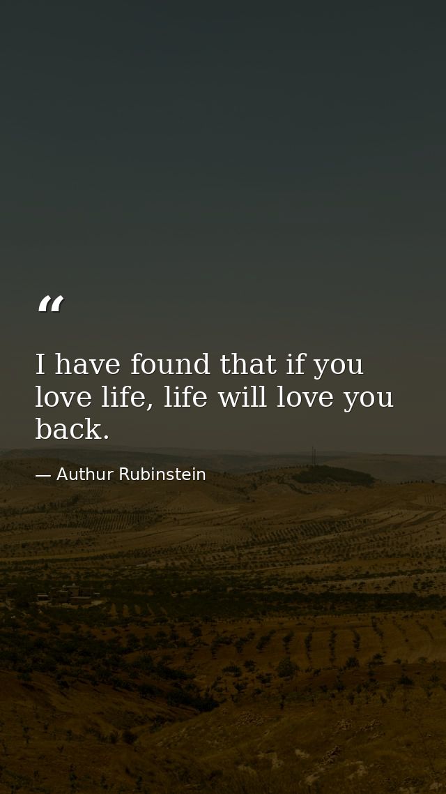 I have found that if you love life, life will love you back. — Authur Rubinstein