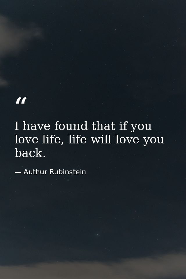 I have found that if you love life, life will love you back. — Authur Rubinstein