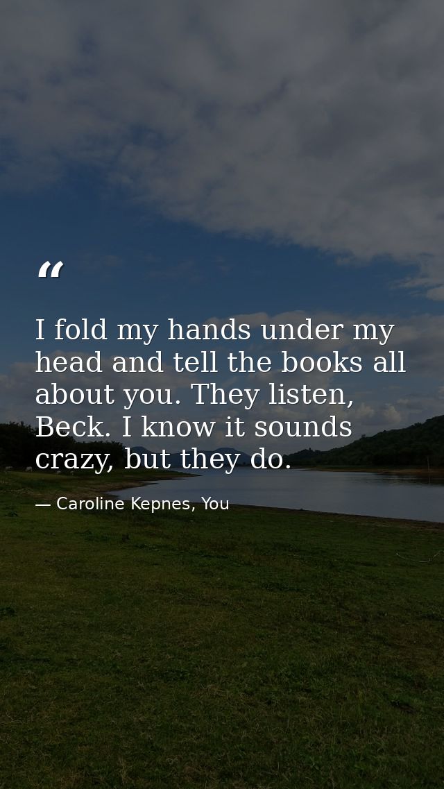 I fold my hands under my head and tell the books all about you. They listen, Beck. I know it sounds crazy, but they do. — Caroline Kepnes, You