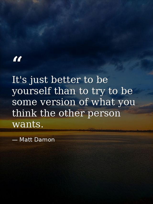 It's just better to be yourself than to try to be some version of what you think the other person wants. — Matt Damon
