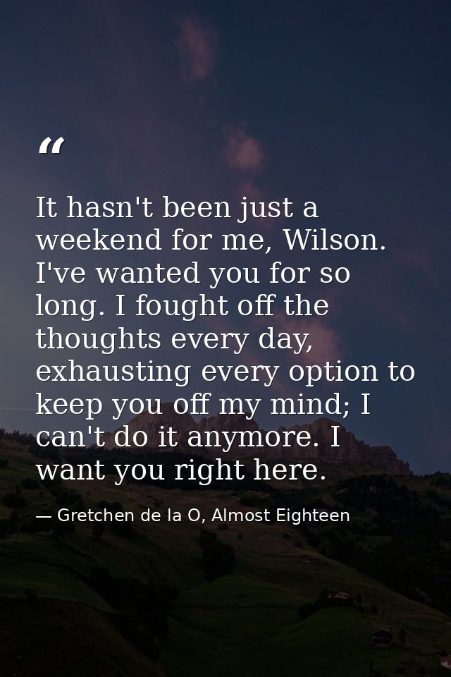 It hasn't been just a weekend for me, Wilson. I've wanted you for so long. I fought off the thoughts every day, exhausti — Gretchen de la O, Almost Eighteen