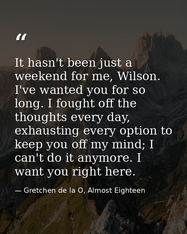 It hasn't been just a weekend for me, Wilson. I've wanted you for so long. I fought off the thoughts every day, exhausti — Gretchen de la O, Almost Eighteen