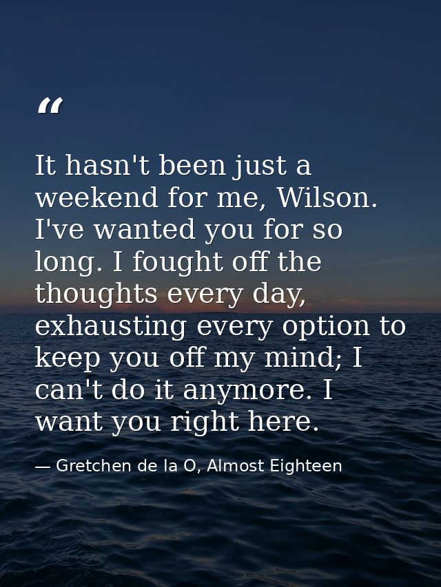 It hasn't been just a weekend for me, Wilson. I've wanted you for so long. I fought off the thoughts every day, exhausti — Gretchen de la O, Almost Eighteen