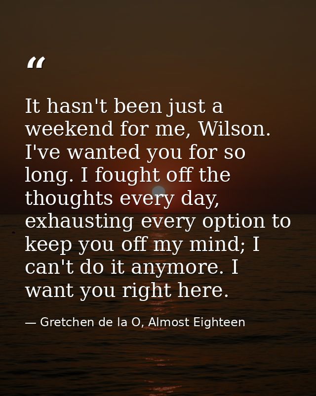 It hasn't been just a weekend for me, Wilson. I've wanted you for so long. I fought off the thoughts every day, exhausti — Gretchen de la O, Almost Eighteen