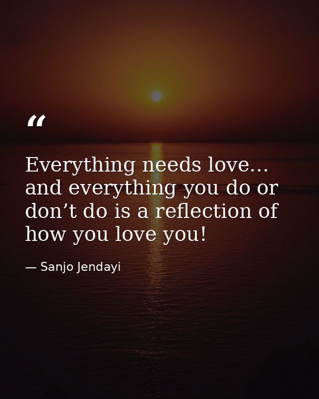 Everything needs love… and everything you do or don’t do is a reflection of how you love you! — Sanjo Jendayi