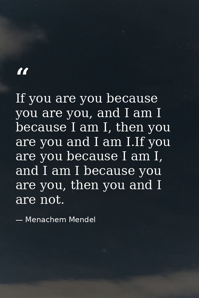 If you are you because you are you, and I am I because I am I, then you are you and I am I.If you are you because I am I — Menachem Mendel