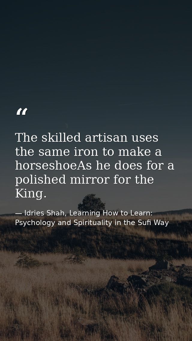The skilled artisan uses the same iron to make a horseshoeAs he does for a polished mirror for the King. — Idries Shah, Learning How to Learn: Psychology and Spirituality in the Sufi Way