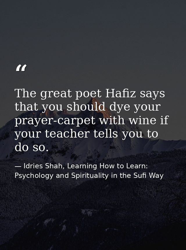 The great poet Hafiz says that you should dye your prayer-carpet with wine if your teacher tells you to do so. — Idries Shah, Learning How to Learn: Psychology and Spirituality in the Sufi Way