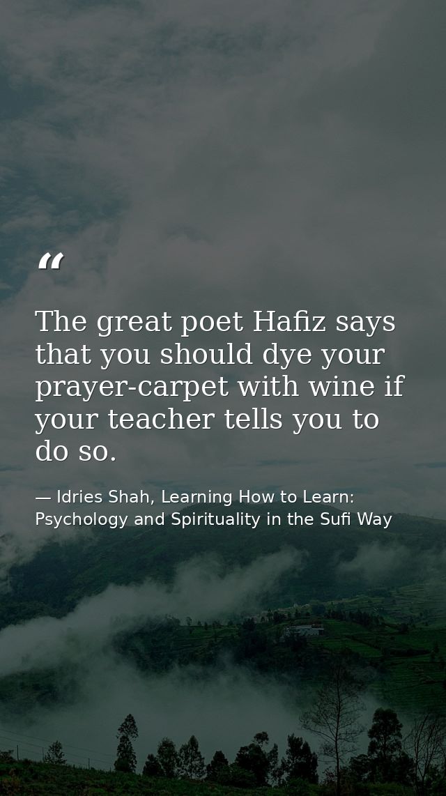The great poet Hafiz says that you should dye your prayer-carpet with wine if your teacher tells you to do so. — Idries Shah, Learning How to Learn: Psychology and Spirituality in the Sufi Way