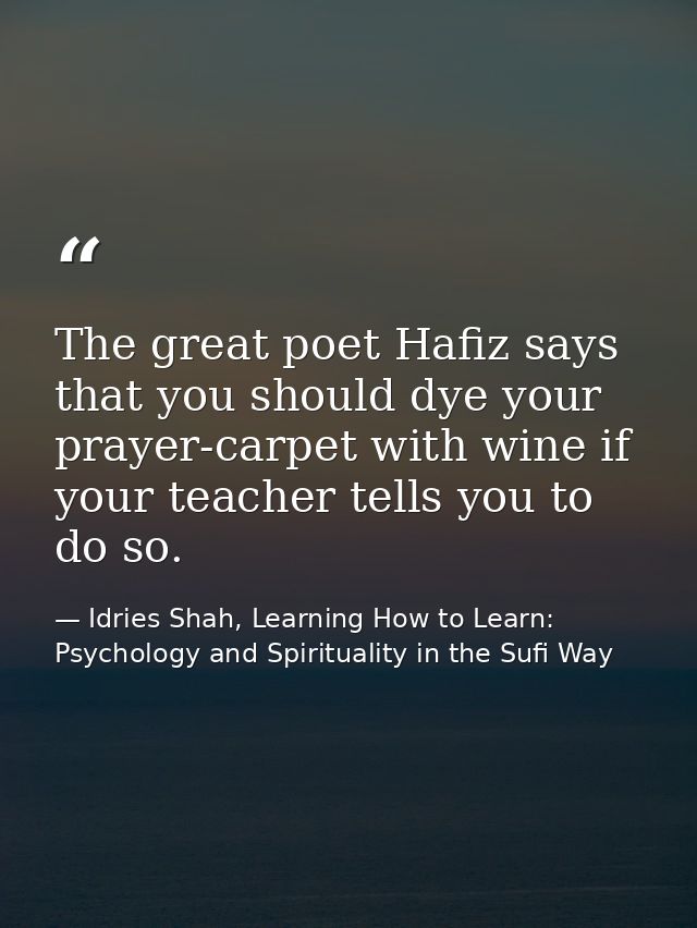 The great poet Hafiz says that you should dye your prayer-carpet with wine if your teacher tells you to do so. — Idries Shah, Learning How to Learn: Psychology and Spirituality in the Sufi Way