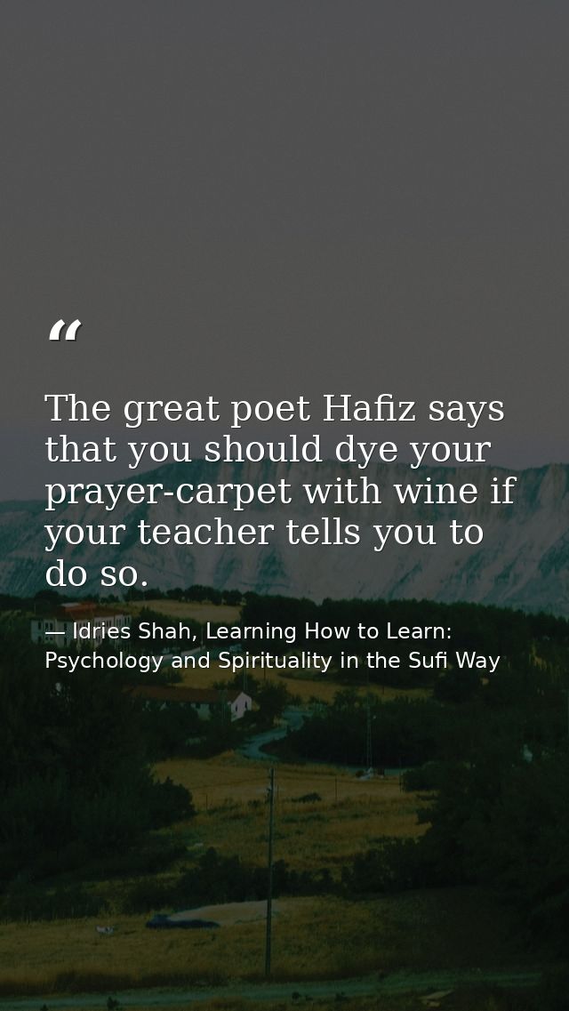 The great poet Hafiz says that you should dye your prayer-carpet with wine if your teacher tells you to do so. — Idries Shah, Learning How to Learn: Psychology and Spirituality in the Sufi Way