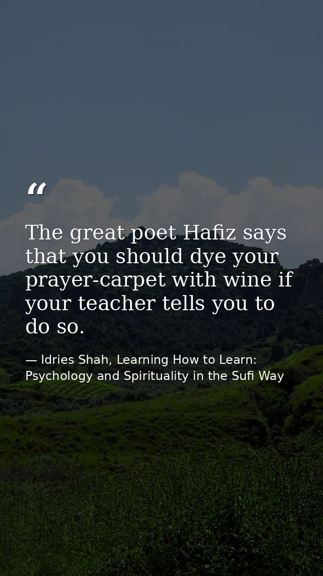 The great poet Hafiz says that you should dye your prayer-carpet with wine if your teacher tells you to do so. — Idries Shah, Learning How to Learn: Psychology and Spirituality in the Sufi Way