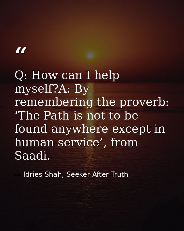 Q: How can I help myself?A: By remembering the proverb: ‘The Path is not to be found anywhere except in human service’,  — Idries Shah, Seeker After Truth