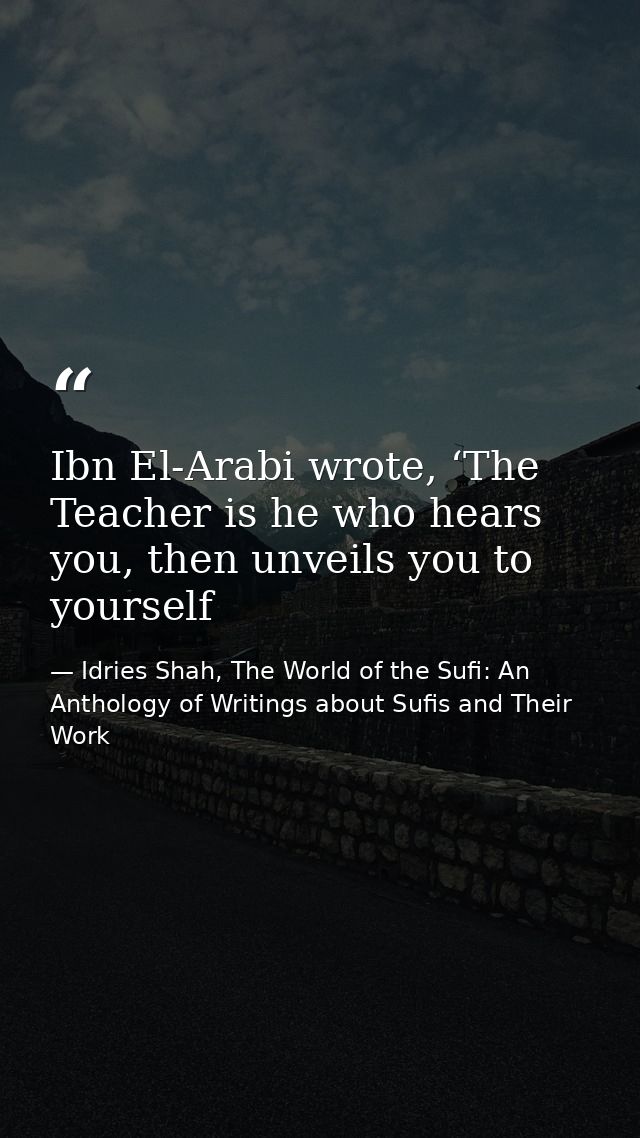 Ibn El-Arabi wrote, ‘The Teacher is he who hears you, then unveils you to yourself — Idries Shah, The World of the Sufi: An Anthology of Writings about Sufis and Their Work