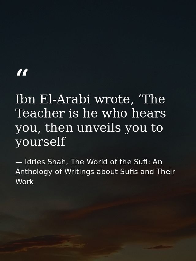 Ibn El-Arabi wrote, ‘The Teacher is he who hears you, then unveils you to yourself — Idries Shah, The World of the Sufi: An Anthology of Writings about Sufis and Their Work