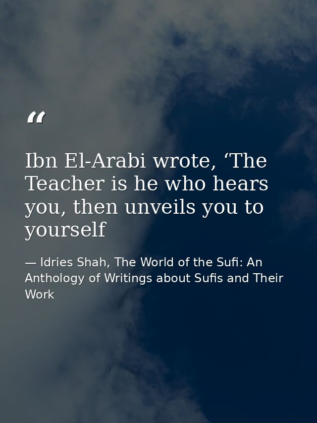 Ibn El-Arabi wrote, ‘The Teacher is he who hears you, then unveils you to yourself — Idries Shah, The World of the Sufi: An Anthology of Writings about Sufis and Their Work