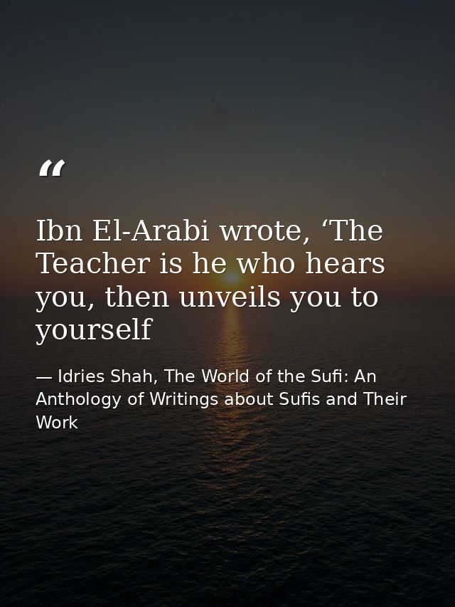 Ibn El-Arabi wrote, ‘The Teacher is he who hears you, then unveils you to yourself — Idries Shah, The World of the Sufi: An Anthology of Writings about Sufis and Their Work