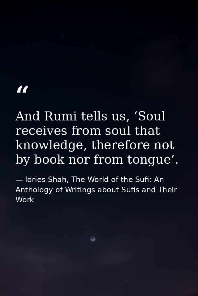 And Rumi tells us, ‘Soul receives from soul that knowledge, therefore not by book nor from tongue’. — Idries Shah, The World of the Sufi: An Anthology of Writings about Sufis and Their Work