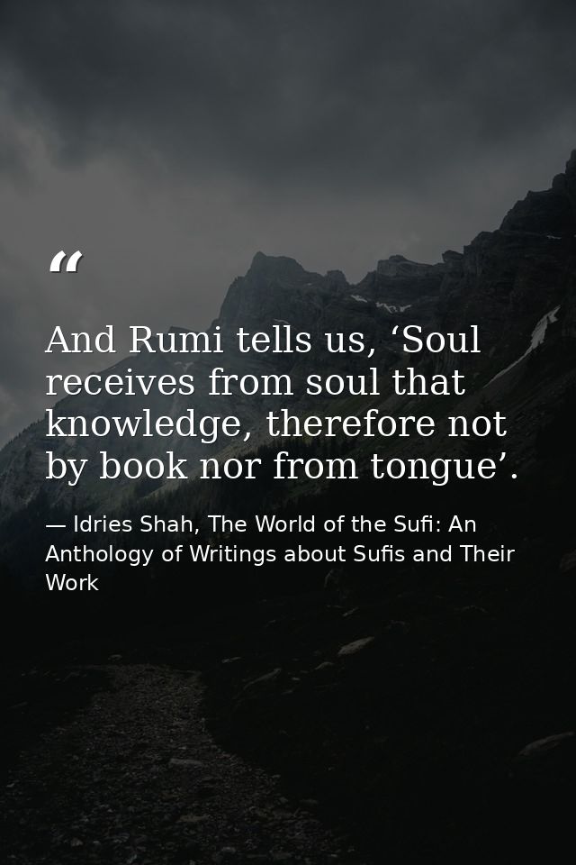 And Rumi tells us, ‘Soul receives from soul that knowledge, therefore not by book nor from tongue’. — Idries Shah, The World of the Sufi: An Anthology of Writings about Sufis and Their Work