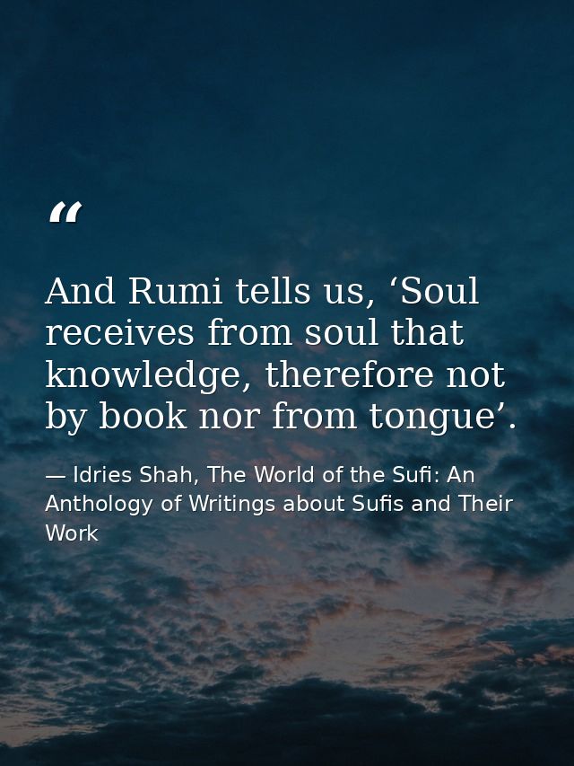 And Rumi tells us, ‘Soul receives from soul that knowledge, therefore not by book nor from tongue’. — Idries Shah, The World of the Sufi: An Anthology of Writings about Sufis and Their Work