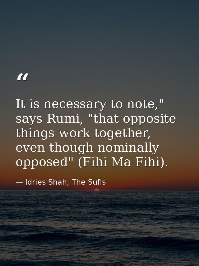 It is necessary to note," says Rumi, "that opposite things work together, even though nominally opposed" (Fihi Ma Fihi). — Idries Shah, The Sufis