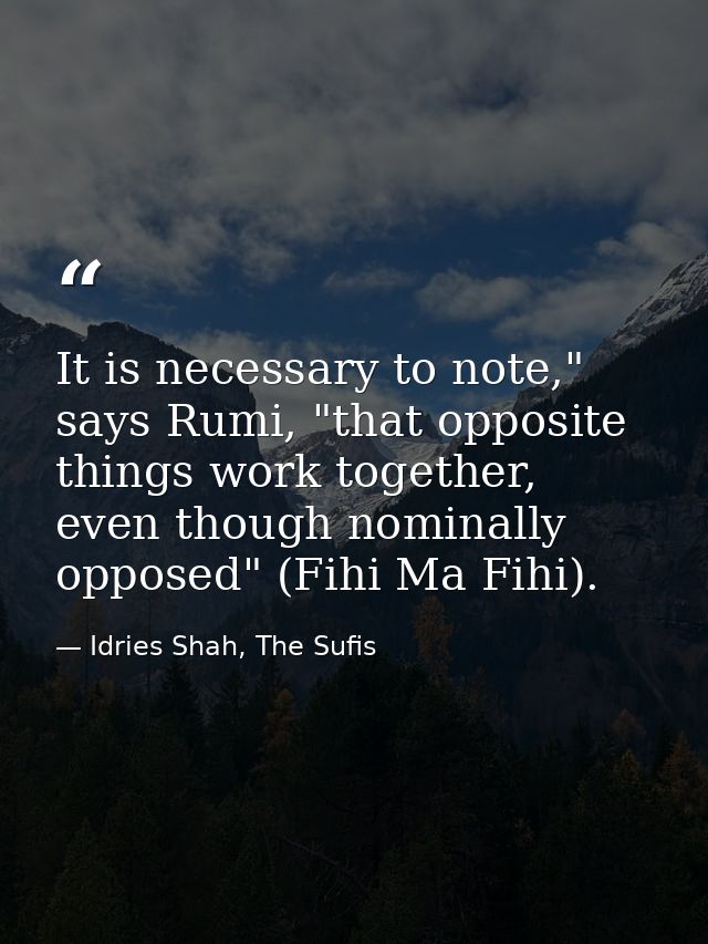 It is necessary to note," says Rumi, "that opposite things work together, even though nominally opposed" (Fihi Ma Fihi). — Idries Shah, The Sufis